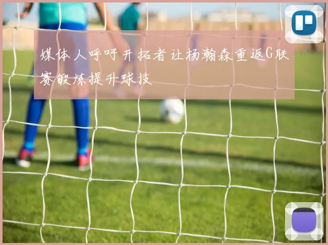 媒体人呼吁开拓者让杨瀚森重返G联赛锻炼提升球技