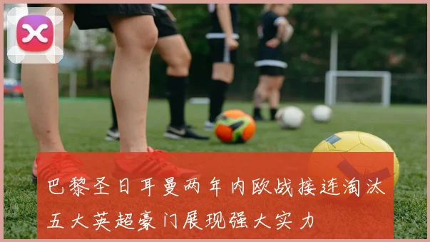 巴黎圣日耳曼两年内欧战接连淘汰五大英超豪门展现强大实力