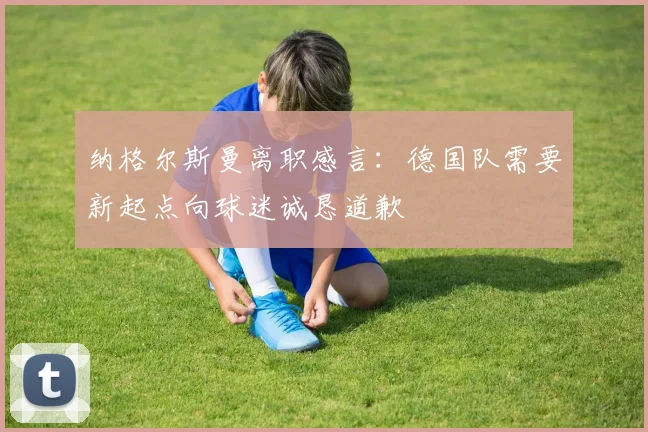 纳格尔斯曼离职感言：德国队需要新起点向球迷诚恳道歉