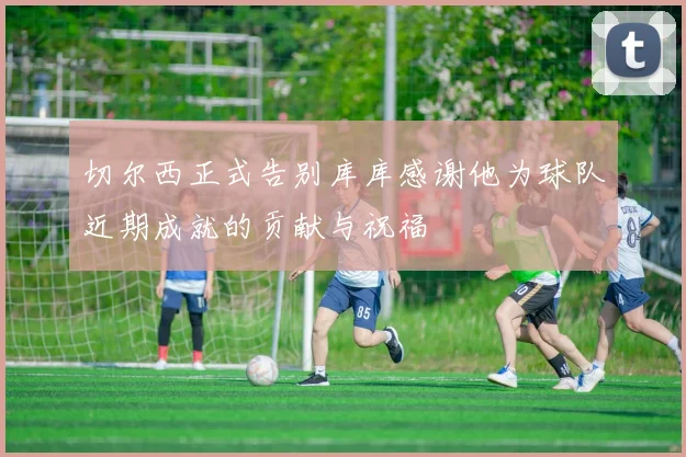 切尔西正式告别库库感谢他为球队近期成就的贡献与祝福