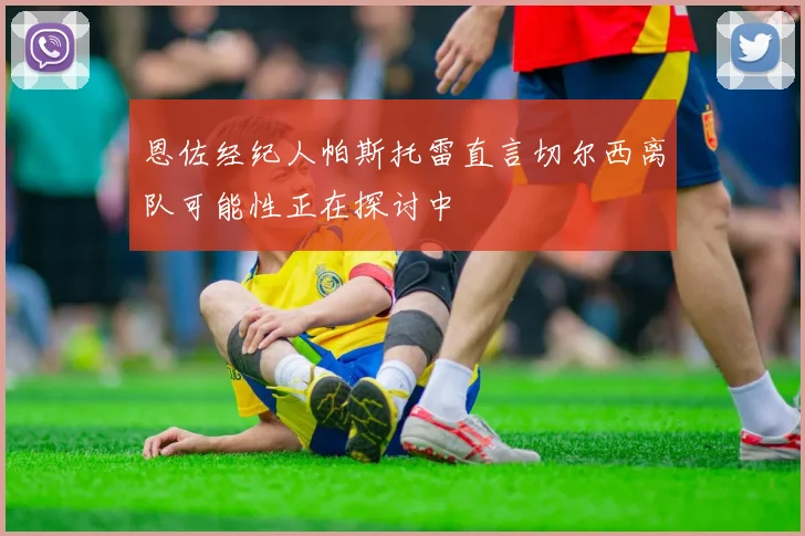 恩佐经纪人帕斯托雷直言切尔西离队可能性正在探讨中