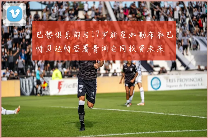 巴黎俱乐部与17岁新星加勒布和巴特贝达特签署青训合同投资未来
