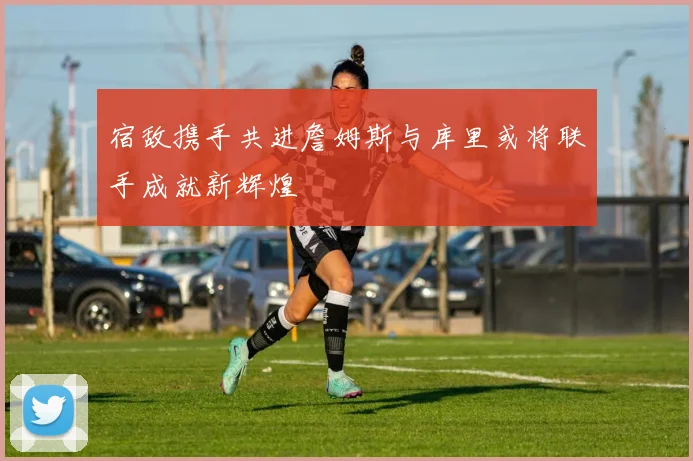 宿敌携手共进詹姆斯与库里或将联手成就新辉煌