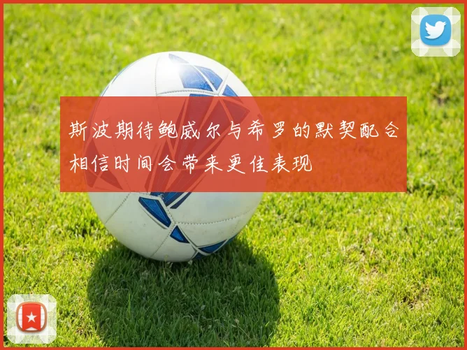 斯波期待鲍威尔与希罗的默契配合相信时间会带来更佳表现