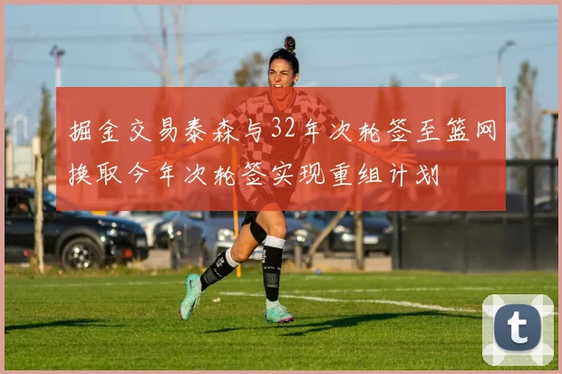 掘金交易泰森与32年次轮签至篮网换取今年次轮签实现重组计划