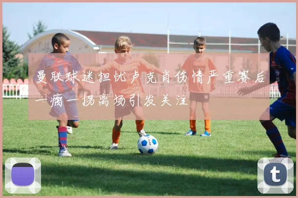 曼联球迷担忧卢克肖伤情严重赛后一瘸一拐离场引发关注