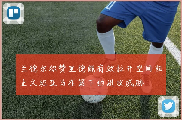兰德尔称赞里德能有效拉开空间阻止文班亚马在篮下的进攻威胁