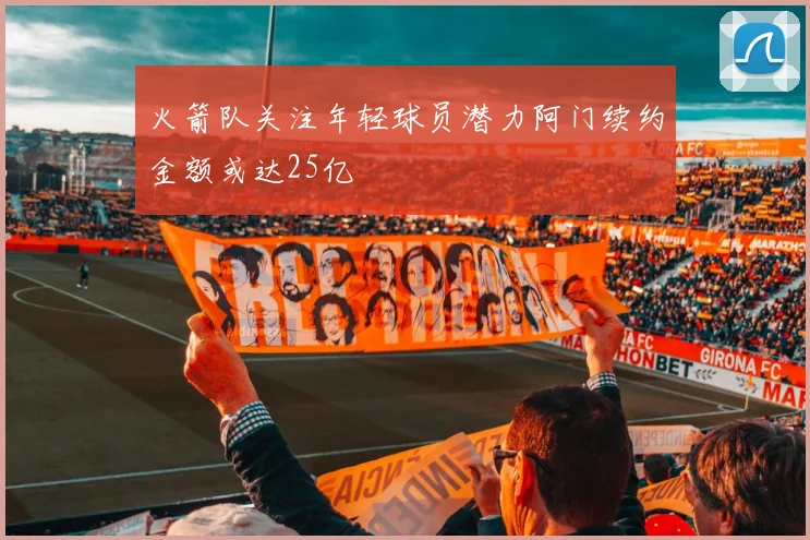 火箭队关注年轻球员潜力阿门续约金额或达25亿