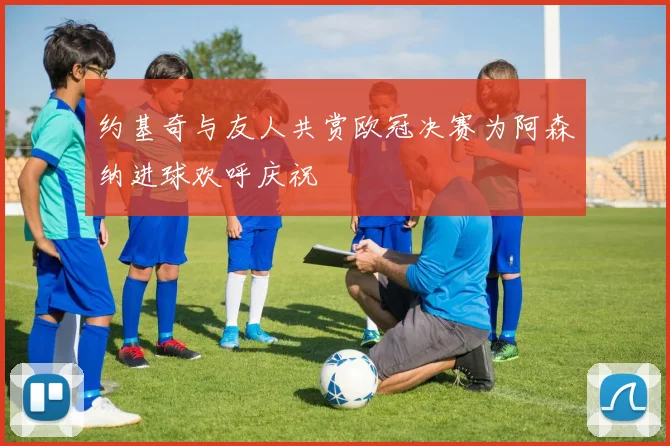 约基奇与友人共赏欧冠决赛为阿森纳进球欢呼庆祝