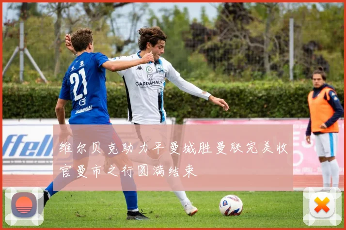 维尔贝克助力平曼城胜曼联完美收官曼市之行圆满结束
