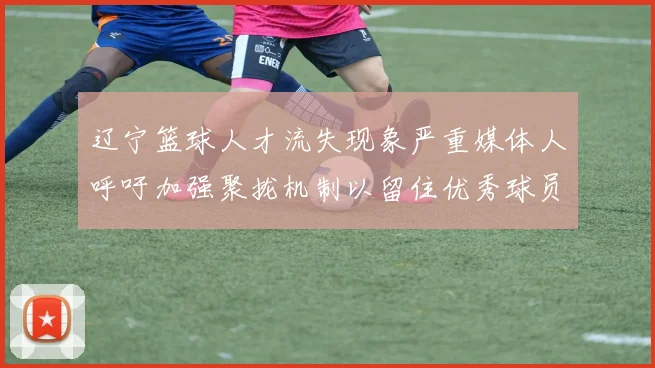 辽宁篮球人才流失现象严重媒体人呼吁加强聚拢机制以留住优秀球员