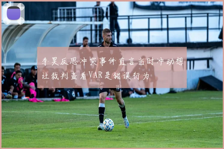 李昊反思冲突事件直言当时冲动想让裁判查看VAR是错误行为
