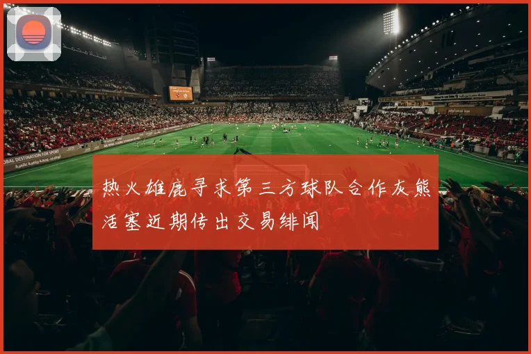 热火雄鹿寻求第三方球队合作灰熊活塞近期传出交易绯闻