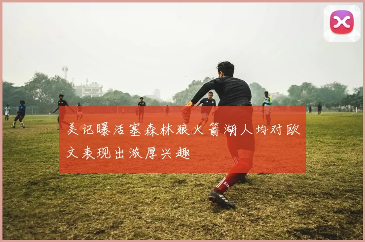 美记曝活塞森林狼火箭湖人均对欧文表现出浓厚兴趣