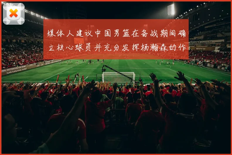 媒体人建议中国男篮在备战期间确立核心球员并充分发挥杨瀚森的作用