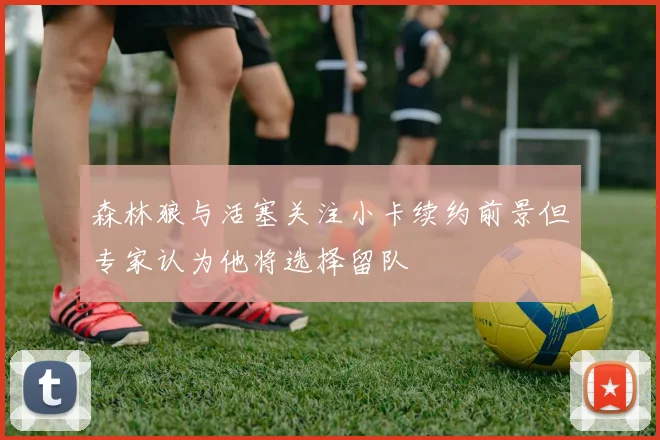 森林狼与活塞关注小卡续约前景但专家认为他将选择留队