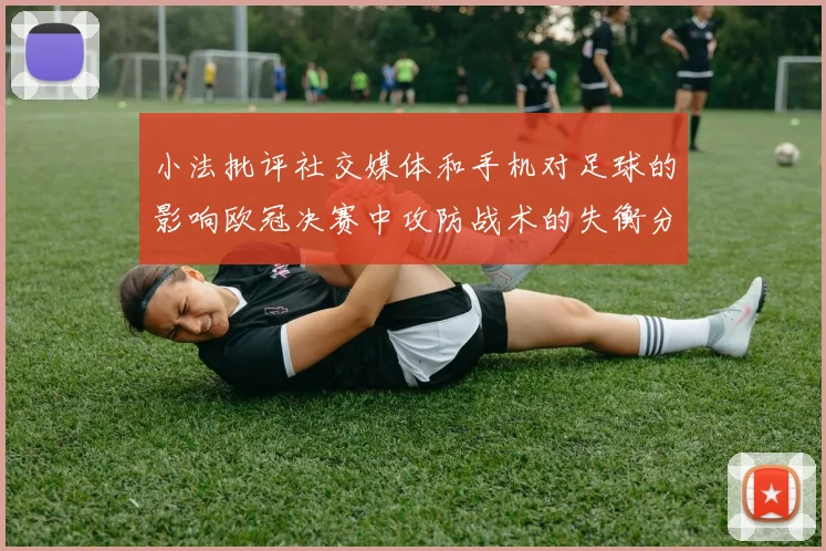 小法批评社交媒体和手机对足球的影响欧冠决赛中攻防战术的失衡分析