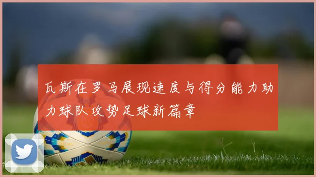 瓦斯在罗马展现速度与得分能力助力球队攻势足球新篇章