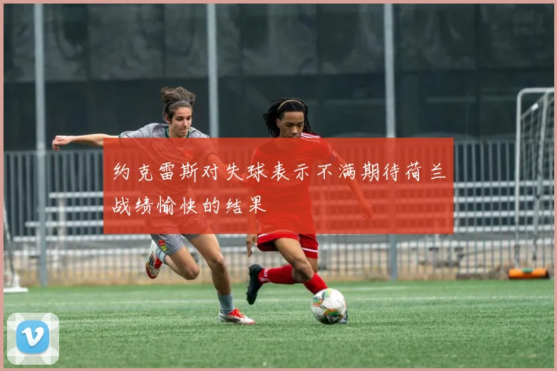 约克雷斯对失球表示不满期待荷兰战绩愉快的结果