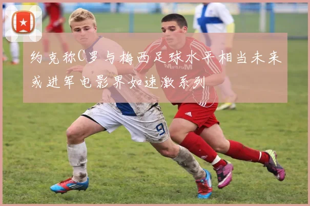 约克称C罗与梅西足球水平相当未来或进军电影界如速激系列
