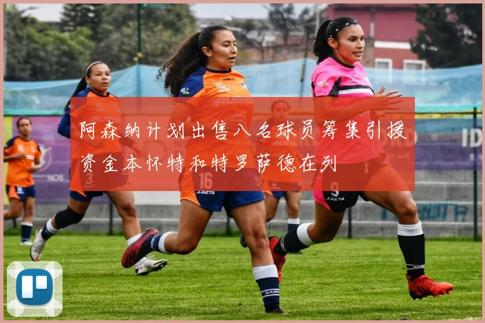 阿森纳计划出售八名球员筹集引援资金本怀特和特罗萨德在列