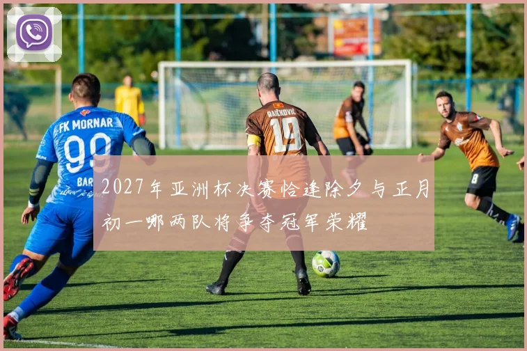 2027年亚洲杯决赛恰逢除夕与正月初一哪两队将争夺冠军荣耀