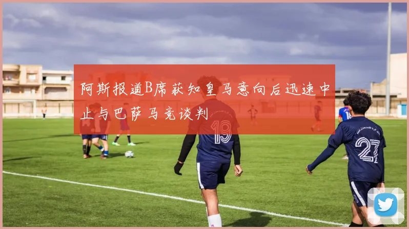 阿斯报道B席获知皇马意向后迅速中止与巴萨马竞谈判