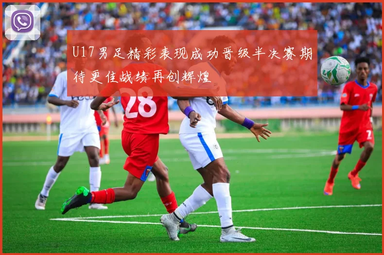 U17男足精彩表现成功晋级半决赛期待更佳战绩再创辉煌